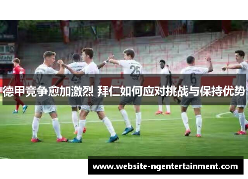 德甲竞争愈加激烈 拜仁如何应对挑战与保持优势