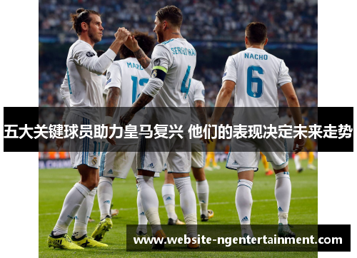 五大关键球员助力皇马复兴 他们的表现决定未来走势