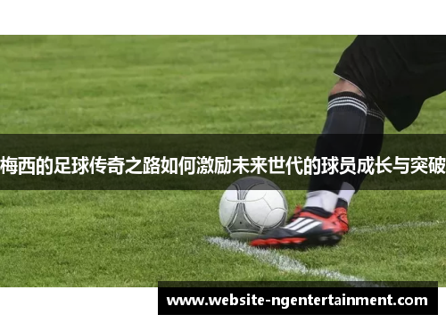 梅西的足球传奇之路如何激励未来世代的球员成长与突破