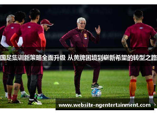 国足集训新策略全面升级 从黄牌困境到崭新希望的转型之路