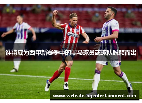 谁将成为西甲新赛季中的黑马球员或球队脱颖而出