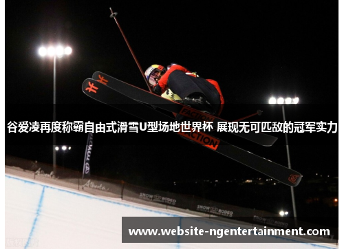 谷爱凌再度称霸自由式滑雪U型场地世界杯 展现无可匹敌的冠军实力