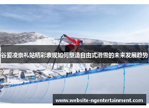 谷爱凌崇礼站精彩表现如何塑造自由式滑雪的未来发展趋势