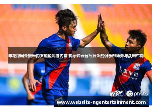 申花绯闻外援米内罗加盟海港内幕 揭示转会背后复杂的俱乐部博弈与战略布局