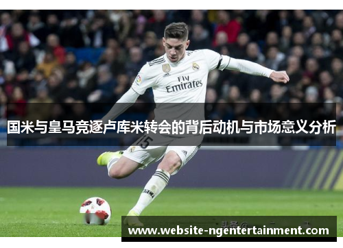 国米与皇马竞逐卢库米转会的背后动机与市场意义分析