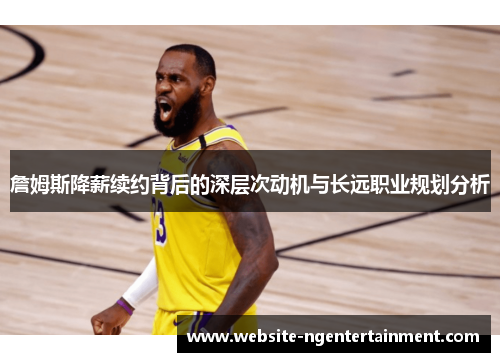 詹姆斯降薪续约背后的深层次动机与长远职业规划分析