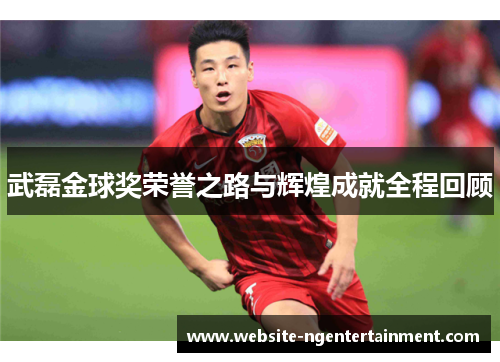 武磊金球奖荣誉之路与辉煌成就全程回顾