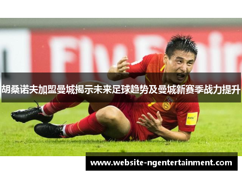 胡桑诺夫加盟曼城揭示未来足球趋势及曼城新赛季战力提升