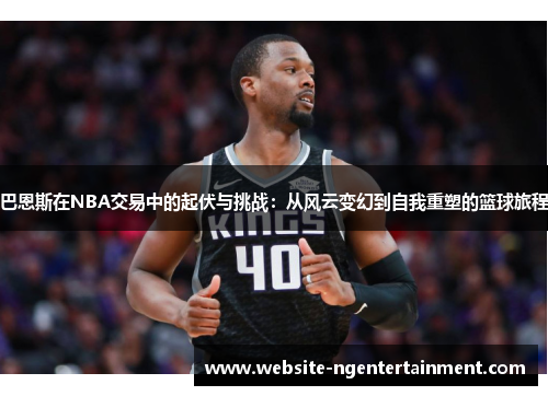 巴恩斯在NBA交易中的起伏与挑战：从风云变幻到自我重塑的篮球旅程