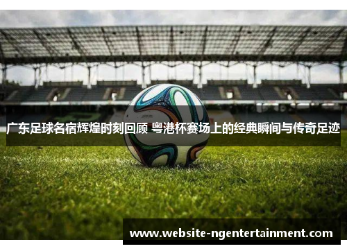 广东足球名宿辉煌时刻回顾 粤港杯赛场上的经典瞬间与传奇足迹