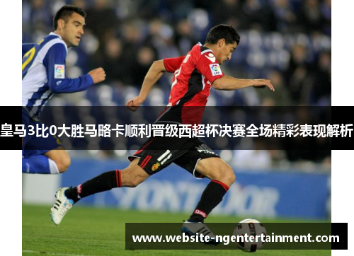 皇马3比0大胜马略卡顺利晋级西超杯决赛全场精彩表现解析