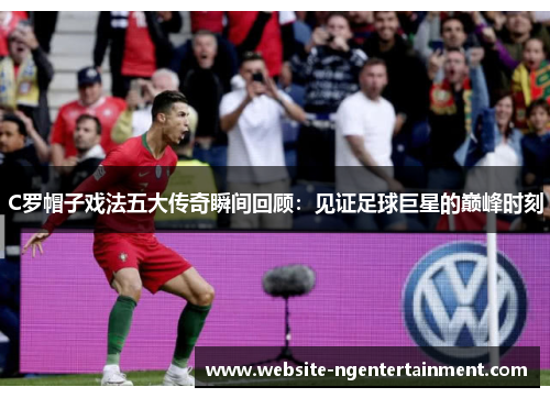 C罗帽子戏法五大传奇瞬间回顾：见证足球巨星的巅峰时刻