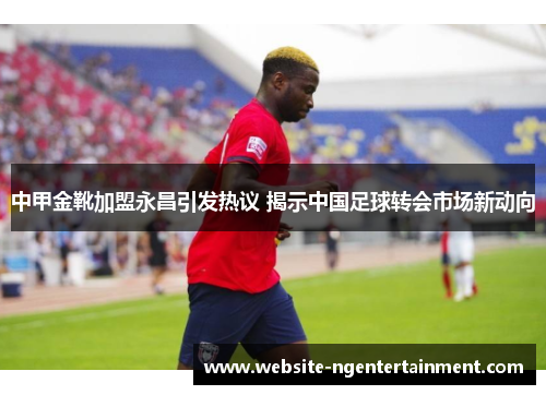 中甲金靴加盟永昌引发热议 揭示中国足球转会市场新动向