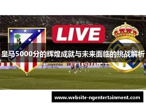 皇马5000分的辉煌成就与未来面临的挑战解析