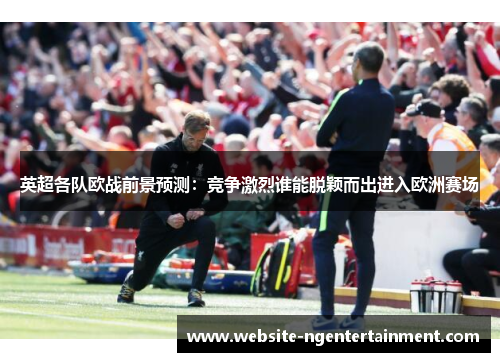 英超各队欧战前景预测：竞争激烈谁能脱颖而出进入欧洲赛场