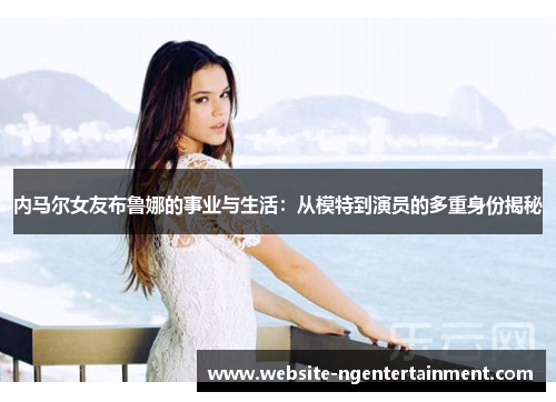内马尔女友布鲁娜的事业与生活：从模特到演员的多重身份揭秘