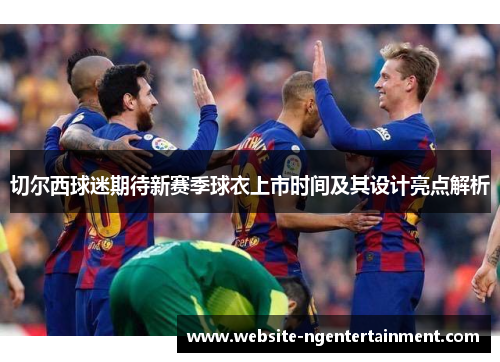 切尔西球迷期待新赛季球衣上市时间及其设计亮点解析