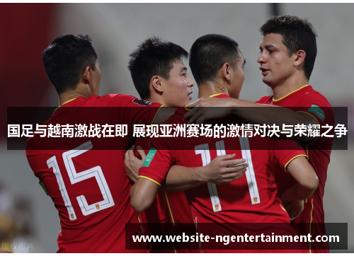国足与越南激战在即 展现亚洲赛场的激情对决与荣耀之争