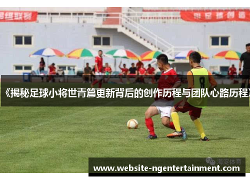 《揭秘足球小将世青篇更新背后的创作历程与团队心路历程》