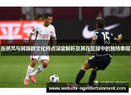 张琳芃与其族群文化特点深度解析及其在足球中的独特表现