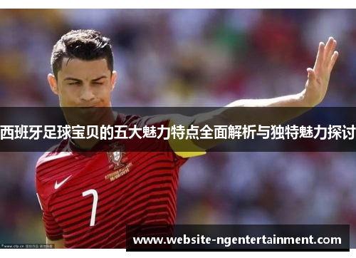 西班牙足球宝贝的五大魅力特点全面解析与独特魅力探讨