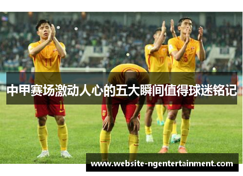 中甲赛场激动人心的五大瞬间值得球迷铭记
