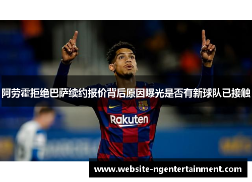 阿劳霍拒绝巴萨续约报价背后原因曝光是否有新球队已接触