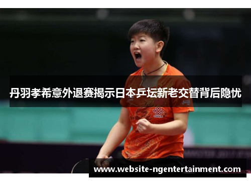 丹羽孝希意外退赛揭示日本乒坛新老交替背后隐忧
