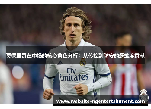 莫德里奇在中场的核心角色分析：从传控到防守的多维度贡献