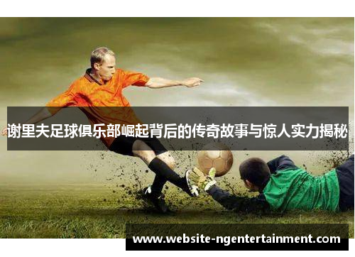 谢里夫足球俱乐部崛起背后的传奇故事与惊人实力揭秘