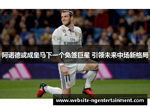 阿诺德或成皇马下一个免签巨星 引领未来中场新格局