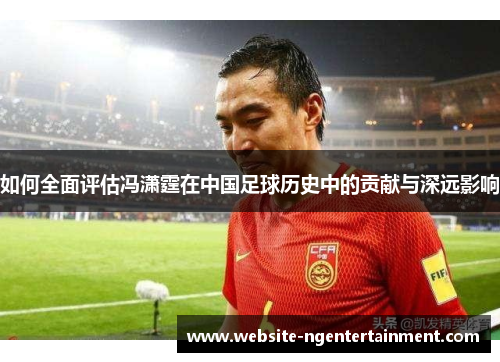 如何全面评估冯潇霆在中国足球历史中的贡献与深远影响
