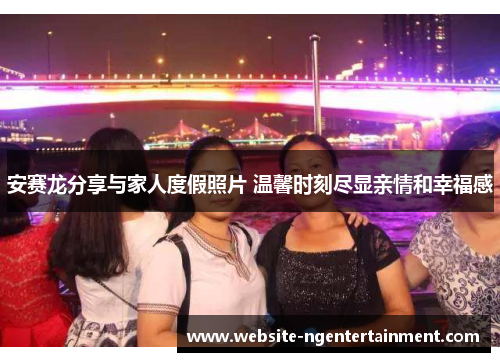 安赛龙分享与家人度假照片 温馨时刻尽显亲情和幸福感