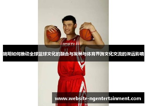 姚明如何推动全球篮球文化的融合与发展与体育界跨文化交流的深远影响