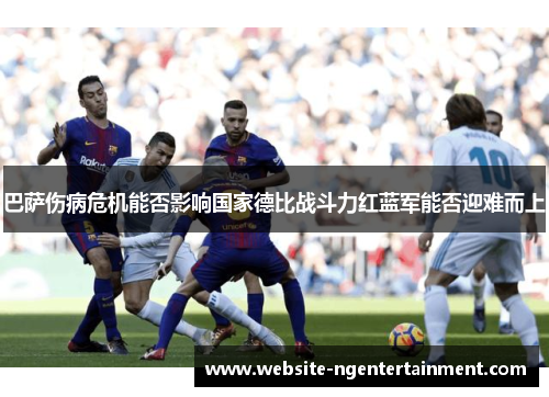 巴萨伤病危机能否影响国家德比战斗力红蓝军能否迎难而上