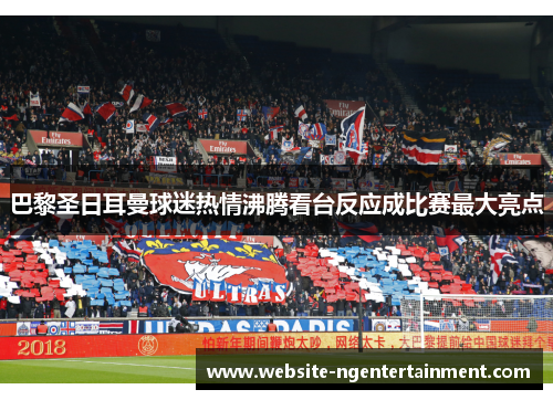 巴黎圣日耳曼球迷热情沸腾看台反应成比赛最大亮点