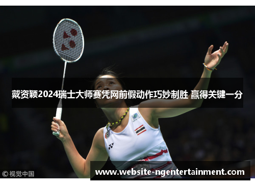 戴资颖2024瑞士大师赛凭网前假动作巧妙制胜 赢得关键一分