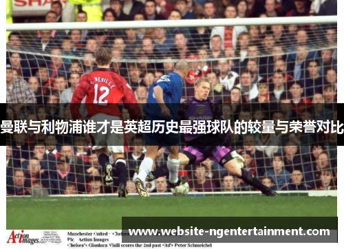 曼联与利物浦谁才是英超历史最强球队的较量与荣誉对比