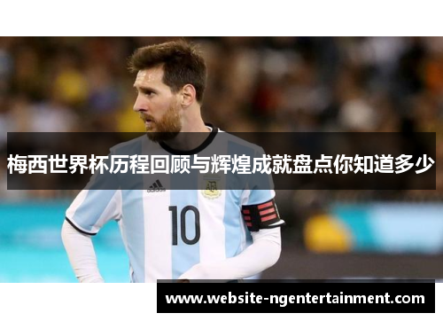 梅西世界杯历程回顾与辉煌成就盘点你知道多少