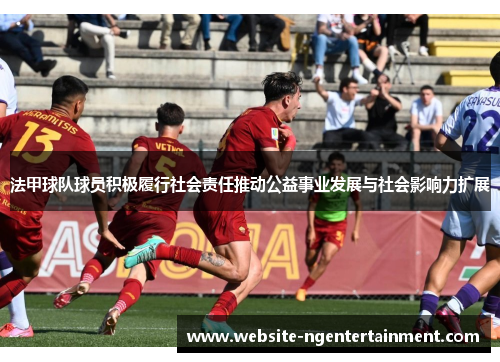 法甲球队球员积极履行社会责任推动公益事业发展与社会影响力扩展