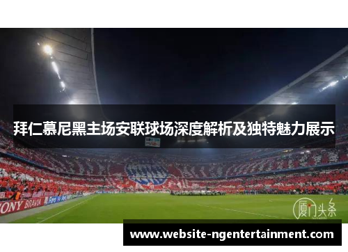 拜仁慕尼黑主场安联球场深度解析及独特魅力展示