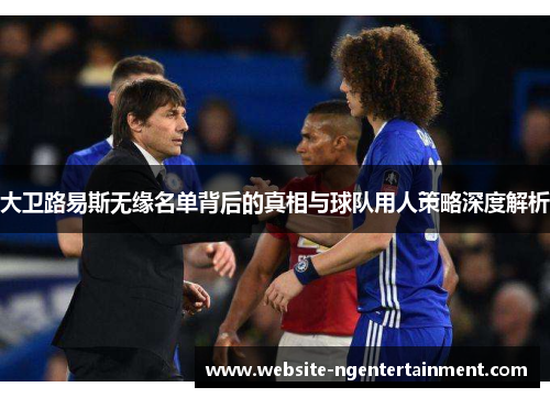 大卫路易斯无缘名单背后的真相与球队用人策略深度解析