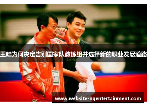 王皓为何决定告别国家队教练组并选择新的职业发展道路 王皓为何决定告别国家队教练组并选择新的职业发展道路