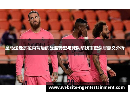 皇马送走瓦拉内背后的战略转型与球队防线重塑深层意义分析 皇马送走瓦拉内背后的战略转型与球队防线重塑深层意义分析