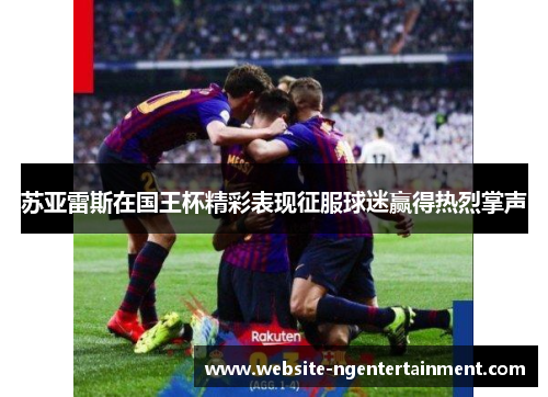 苏亚雷斯在国王杯精彩表现征服球迷赢得热烈掌声