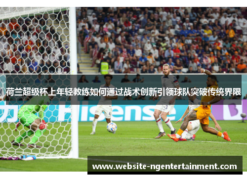 荷兰超级杯上年轻教练如何通过战术创新引领球队突破传统界限 荷兰超级杯上年轻教练如何通过战术创新引领球队突破传统界限