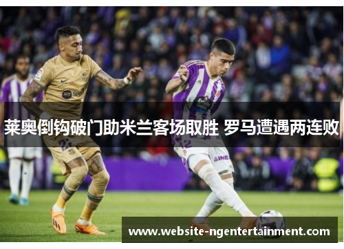 莱奥倒钩破门助米兰客场取胜 罗马遭遇两连败