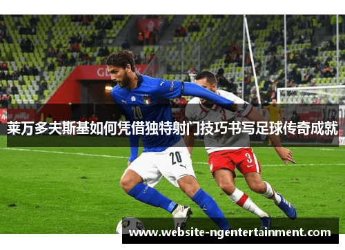 莱万多夫斯基如何凭借独特射门技巧书写足球传奇成就