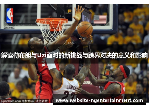解读勒布朗与Uzi面对的新挑战与跨界对决的意义和影响 解读勒布朗与Uzi面对的新挑战与跨界对决的意义和影响