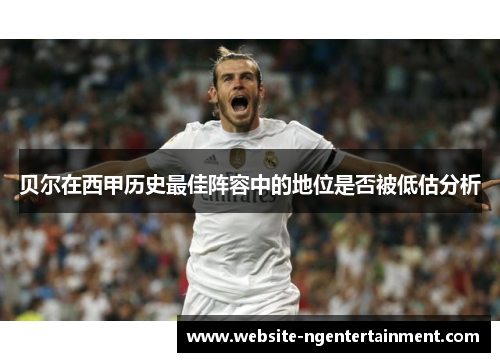 贝尔在西甲历史最佳阵容中的地位是否被低估分析 贝尔在西甲历史最佳阵容中的地位是否被低估分析